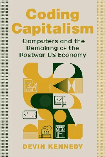 Coding Capitalism: Computers and the Remaking of the Postwar Us Economy by Devin Kennedy