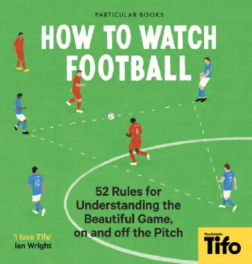 How to Watch Football: 52 Rules for Understanding the Beautiful Game, on and Off the Pitch by Tifo The Athletic