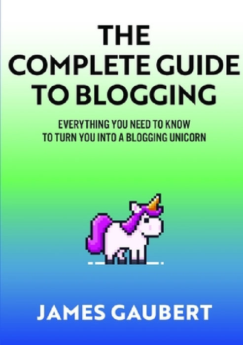 Complete Guide To Blogging (Everything you need to know to turn you into a blogging unicorn) by James Gaubert
