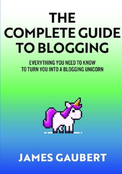 Complete Guide To Blogging (Everything you need to know to turn you into a blogging unicorn) by James Gaubert