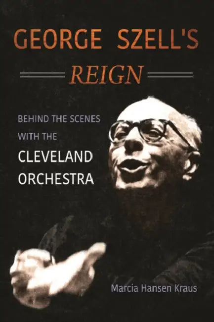 George Szell's Reign: Behind the Scenes with the Cleveland Orchestra by Marcia Hansen Kraus