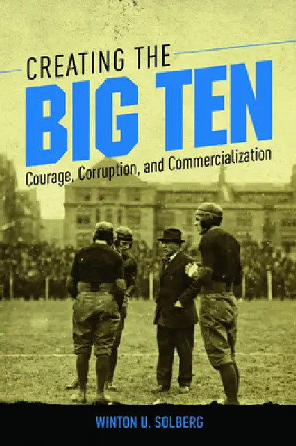 Creating the Big Ten: Courage, Corruption, and Commercialization by Winton U. Solberg