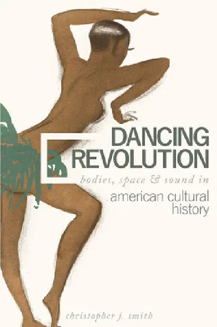 Dancing Revolution: Bodies, Space, and Sound in American Cultural History by Christopher J. Smith