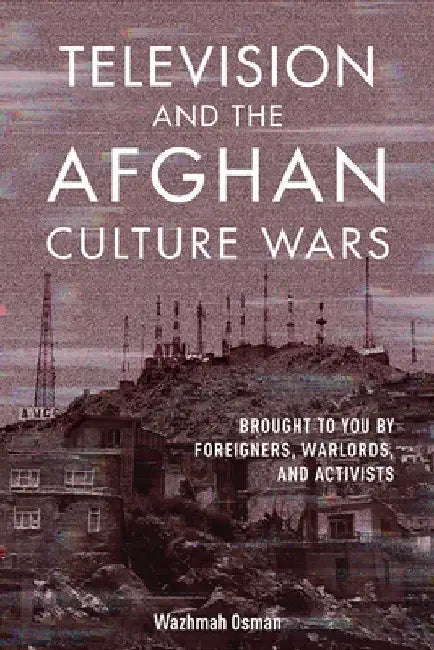 Television and the Afghan Culture Wars: Brought to You by Foreigners, Warlords, and Local Activists by Wazhmah Osman