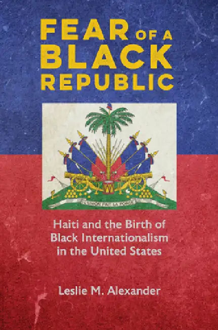 Fear of a Black Republic: Haiti and the Birth of Black Internationalism in the United States by Leslie M. Alexander