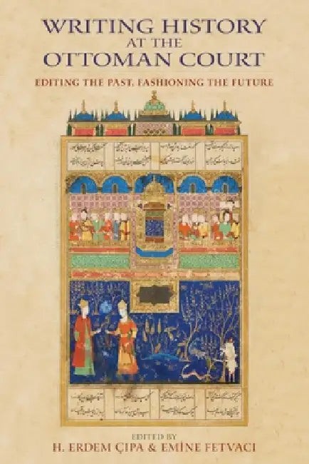Writing History at the Ottoman Court: Editing the Past, Fashioning the Future by H. Erdem Cipa, Emine Fetvaci