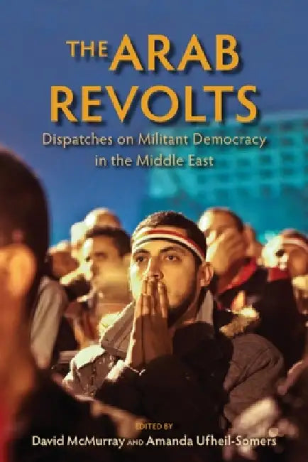 The Arab Revolts: Dispatches on Militant Democracy in the Middle East by David McMurray, Amanda Ufheil-Somers, Chris Toensing