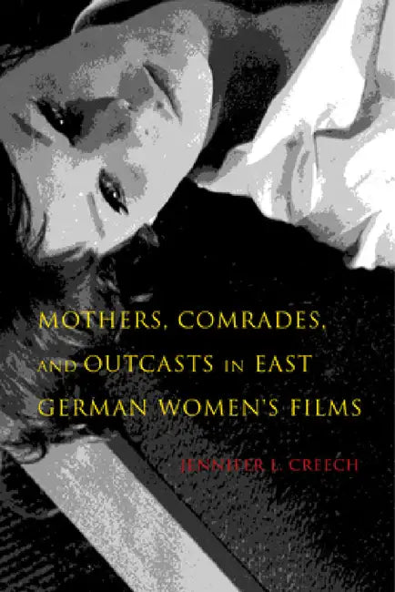 Mothers, Comrades, and Outcasts in East German Women's Film by Jennifer L. Creech