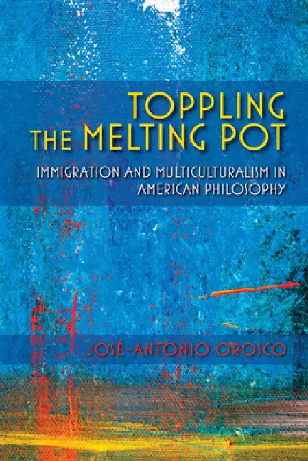 Toppling the Melting Pot: Immigration and Multiculturalism in American Pragmatism by José-Antonio Orosco