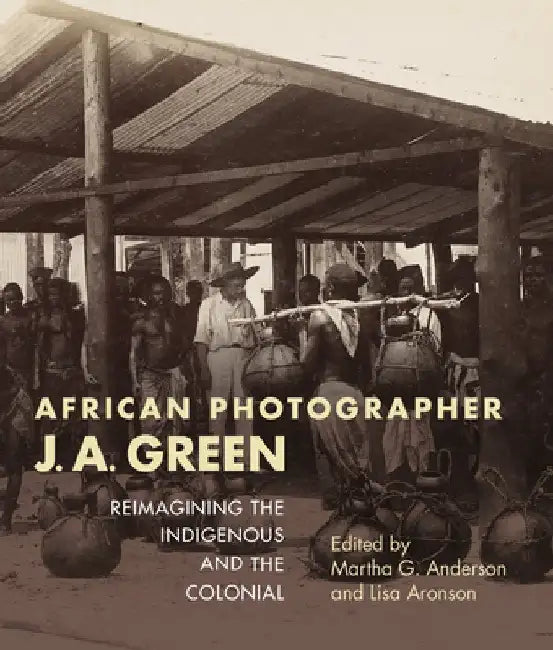 African Photographer J. A. Green: Reimagining the Indigenous and the Colonial by Martha G. Anderson