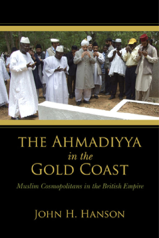 Ahmadiyya in the Gold Coast: Muslim Cosmopolitans in the British Empire by John H. Hanson