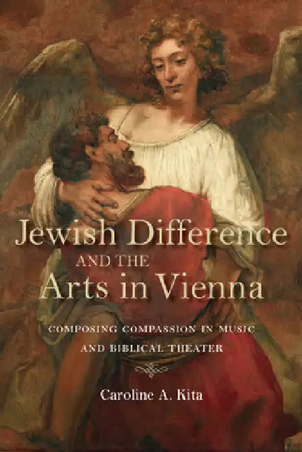 Jewish Difference and the Arts in Vienna: Composing Compassion in Music and Biblical Theater by Caroline A. Kita