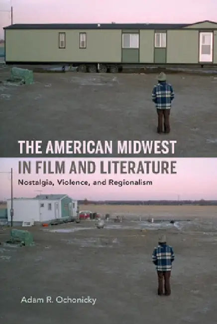 American Midwest in Film and Literature: Nostalgia, Violence, and Regionalism by Adam R. Ochonicky