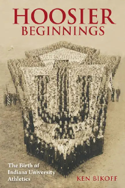 Hoosier Beginnings: The Birth of Indiana University Athletics by Ken Bikoff