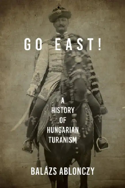 Go East!: A History of Hungarian Turanism by Balázs Ablonczy