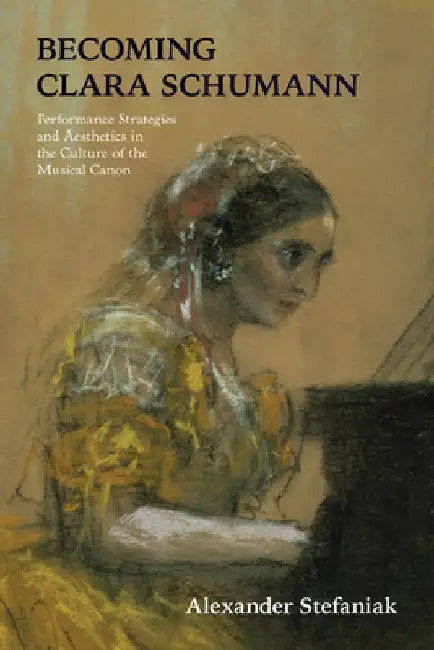 Becoming Clara Schumann: Performance Strategies and Aesthetics in the Culture of the Musical Canon by Alexander Stefaniak