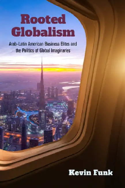 Rooted Globalism: Arab-Latin American Business Elites and the Politics of Global Imaginaries by Kevin Funk