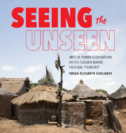 Seeing the Unseen: Arts of Power Associations on the Senufo-Mande Cultural Frontier by Susan Elizabeth Gagliardi