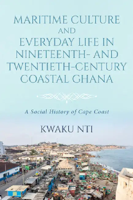 Maritime Culture and Everyday Life in Nineteenth- and Twentieth-Century Coastal Ghana: A Social History of Cape Coast by Kwaku Nti