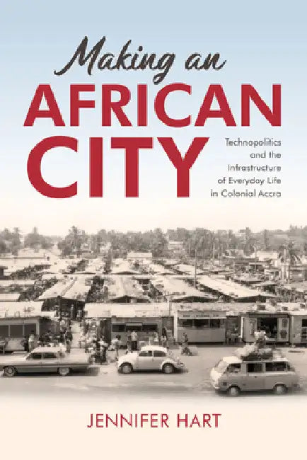Making an African City: Technopolitics and the Infrastructure of Everyday Life in Colonial Accra by Jennifer Hart