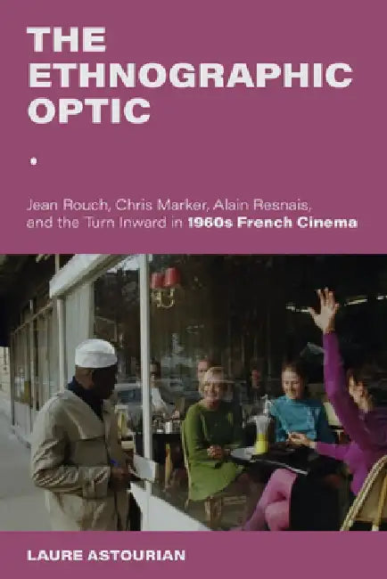 The Ethnographic Optic: Jean Rouch, Chris Marker, Alain Resnais, and the Turn Inward in 1960s French Cinema by Laure Astourian