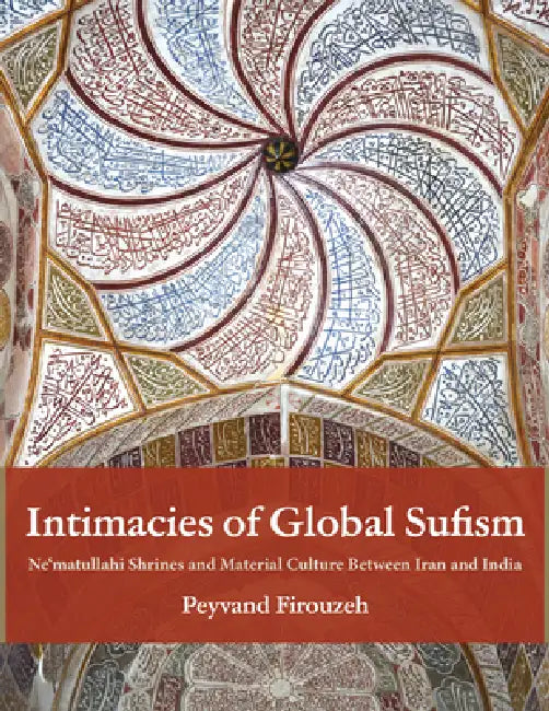 Intimacies of Global Sufism: Ne'matullahi Shrines and Material Culture Between Iran and India by Peyvand Firouzeh