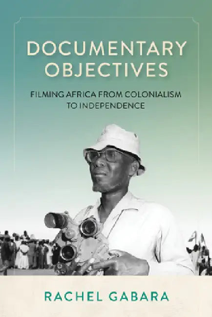 Documentary Objectives: Filming Africa from Colonialism to Independence by Rachel Gabara