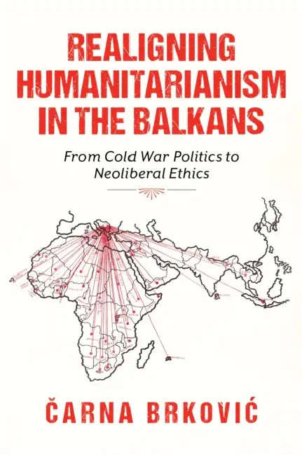 Realigning Humanitarianism in the Balkans: From Cold War Politics to Neoliberal Ethics by Čarna Brkovic