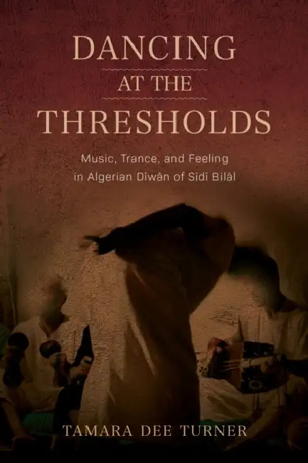 Dancing at the Thresholds: Music, Trance, and Feeling in Algerian Dīwān of Sīdī Bilāl by Tamara Dee Turner