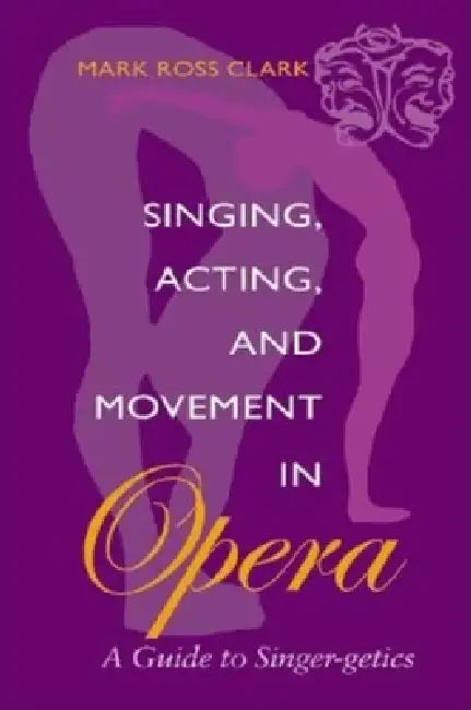 Singing, Acting, and Movement in Opera: A Guide to Singer-Getics by Mark Ross Clark