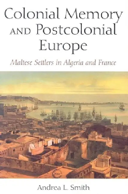 Colonial Memory and Postcolonial Europe: Maltese Settlers in Algeria and France by Andrea L. Smith