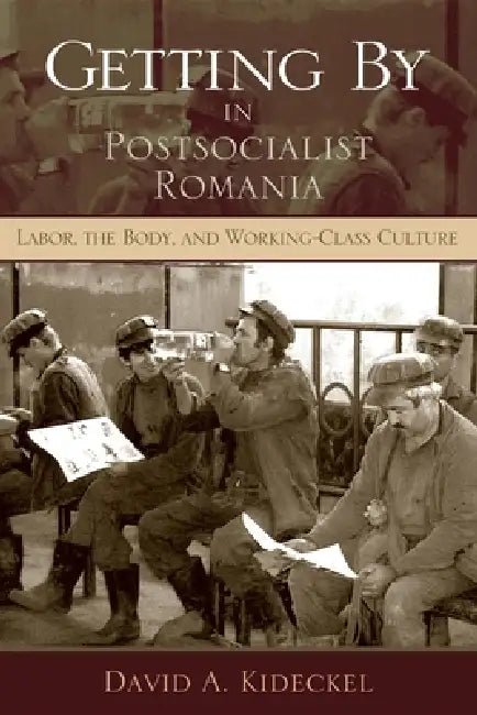 Getting by in Postsocialist Romania: Labor, the Body, & Working-Class Culture by David A. Kideckel
