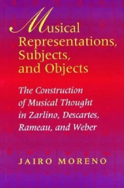 Musical Representations, Subjects, and Objects: The Construction of Musical Thought in Zarlino, Descartes, Rameau, and Weber by Jairo Moreno