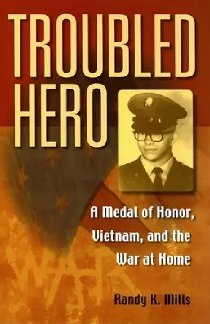 Troubled Hero: A Medal of Honor, Vietnam, and the War at Home by Randy K. Mills