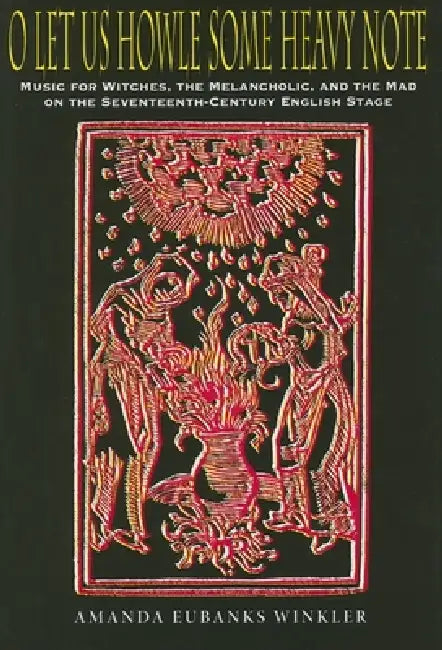 O Let Us Howle Some Heavy Note: Music for Witches, the Melancholic, and the Mad on the Seventeenth-Century English Stage by Amanda Eubanks Winkler