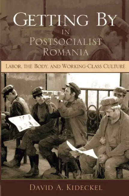 Getting by in Postsocialist Romania: Labor, The Body, and Working-Class Culture by David A. Kideckel
