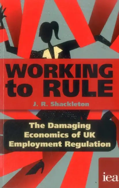 Working to Rule: The Damaging Economics of UK Employment Regulation by J. R. Shackleton