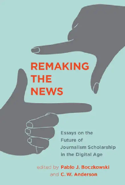 Remaking the News: Essays on the Future of Journalism Scholarship in the Digital Age by Pablo J. Boczkowski