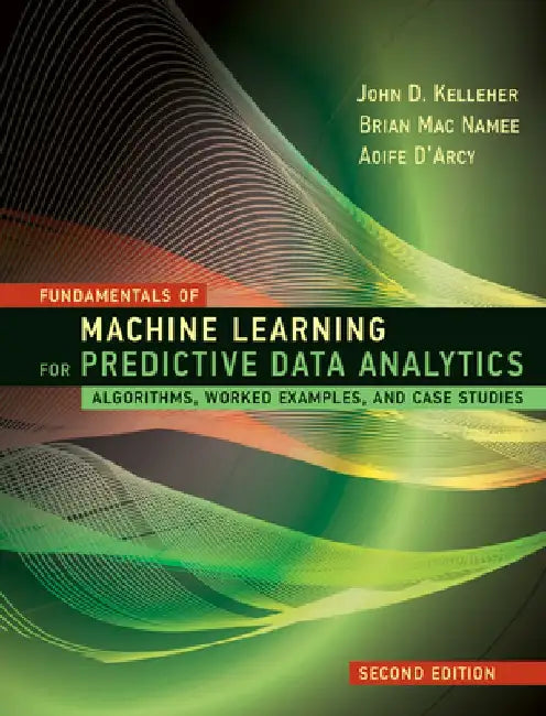 Fundamentals of Machine Learning for Predictive Data Analytics, Second Edition: Algorithms, Worked Examples, and Case Studies by John D. Kelleher