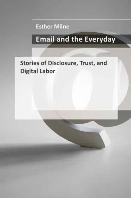 Email and the Everyday: Stories of Disclosure, Trust, and Digital Labor by Esther Milne