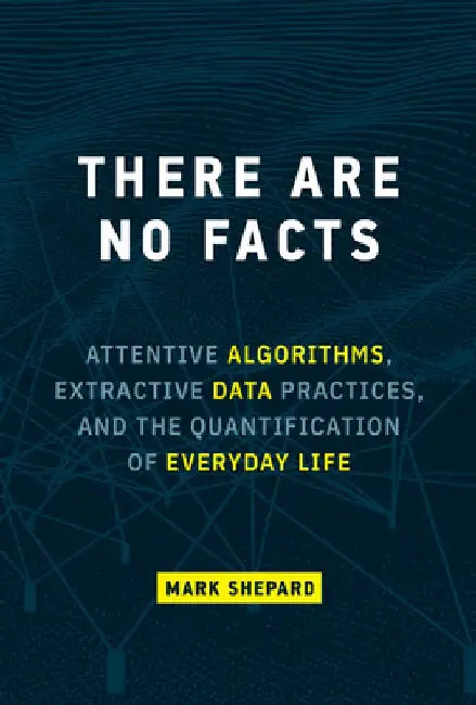 There Are No Facts: Attentive Algorithms, Extractive Data Practices, and the Quantification of Everyday Life by Mark Shepard