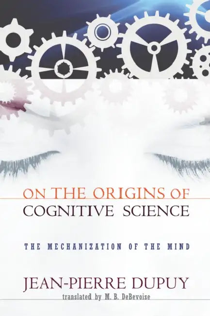On the Origins of Cognitive Science: The Mechanization of the Mind by Jean-Pierre Dupuy, M. B. Debevoise