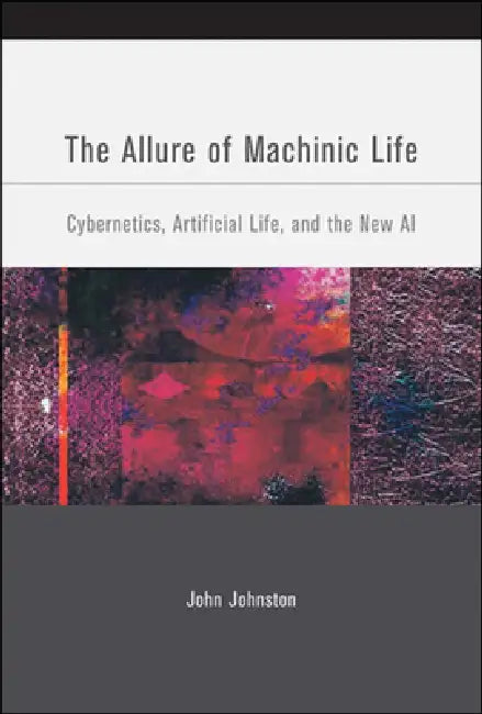 The Allure of Machinic Life: Cybernetics, Artificial Life, and the New AI by John Johnston