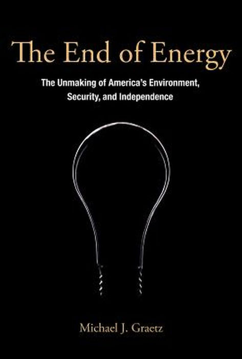 The End Of Energy: The Unmaking of America's Environment, Security, and Independence by Michael J. Graetz