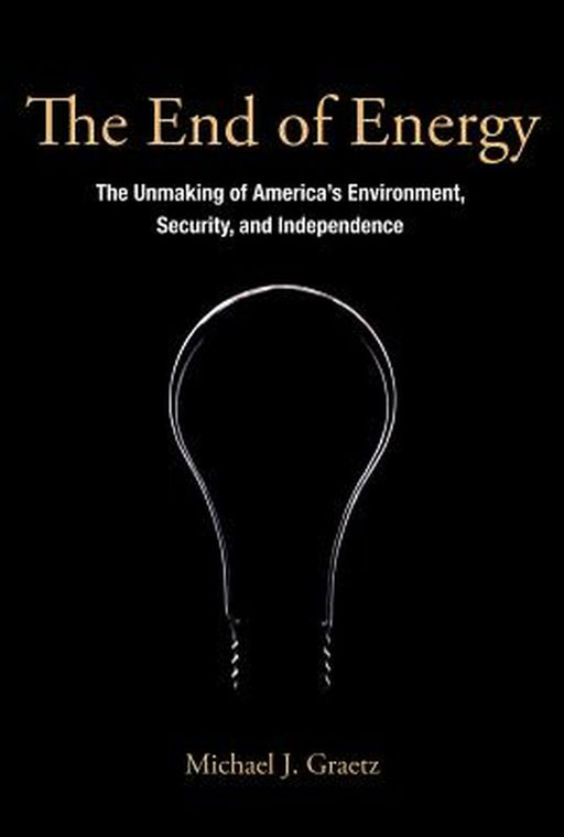 The End Of Energy: The Unmaking of America's Environment, Security, and Independence by Michael J. Graetz