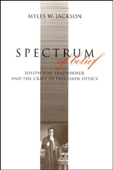 Spectrum of Belief: Joseph Von Fraunhofer and the Craft of Precision Optics by Myles W. Jackson