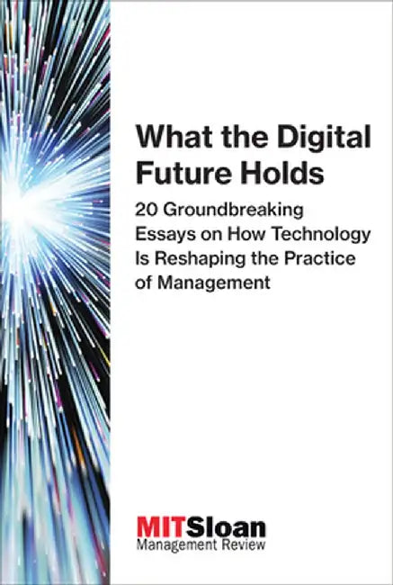 What the Digital Future Holds: 20 Groundbreaking Essays on How Technology Is Reshaping the Practice of Management by Mit Sloan Management Review