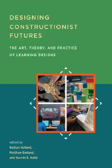 Designing Constructionist Futures: The Art, Theory, and Practice of Learning Designs by Nathan Holbert