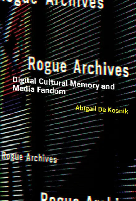 Rogue Archives: Digital Cultural Memory and Media Fandom by Abigail de Kosnik