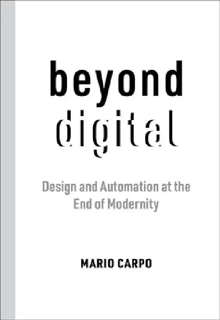Beyond Digital: Design and Automation at the End of Modernity by Mario Carpo